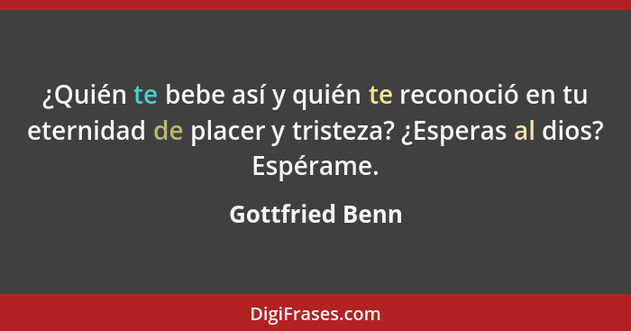 ¿Quién te bebe así y quién te reconoció en tu eternidad de placer y tristeza? ¿Esperas al dios? Espérame.... - Gottfried Benn