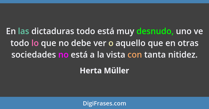 En las dictaduras todo está muy desnudo, uno ve todo lo que no debe ver o aquello que en otras sociedades no está a la vista con tanta... - Herta Müller