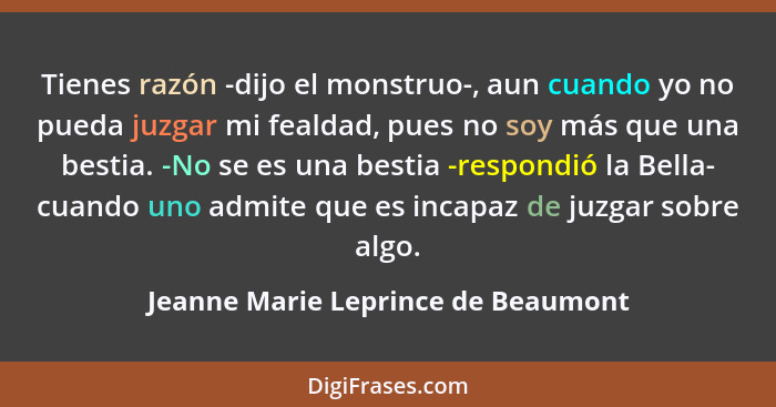 Tienes razón -dijo el monstruo-, aun cuando yo no pueda juzgar mi fealdad, pues no soy más que una bestia. -No se... - Jeanne Marie Leprince de Beaumont