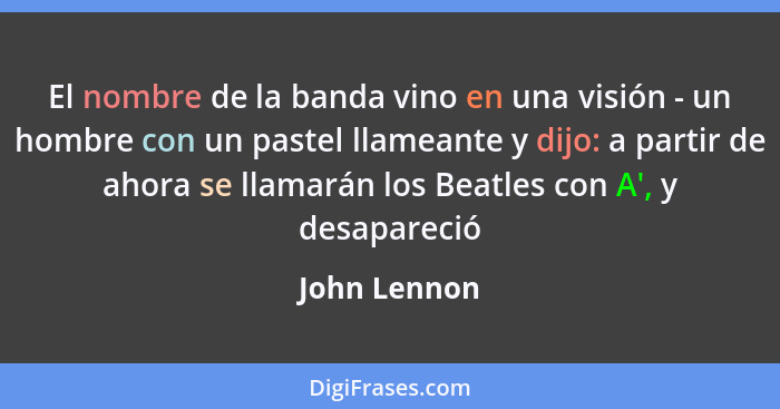 El nombre de la banda vino en una visión - un hombre con un pastel llameante y dijo: a partir de ahora se llamarán los Beatles con A', y... - John Lennon