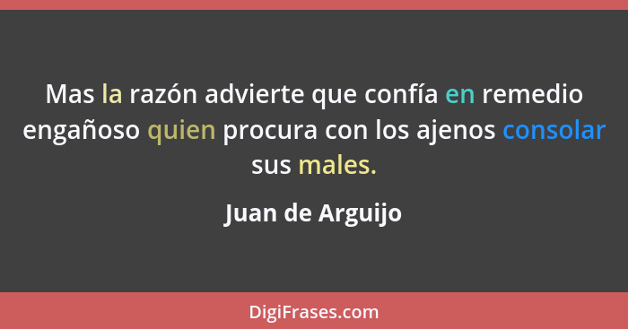 Mas la razón advierte que confía en remedio engañoso quien procura con los ajenos consolar sus males.... - Juan de Arguijo