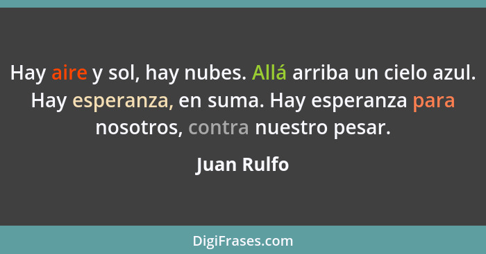 Hay aire y sol, hay nubes. Allá arriba un cielo azul. Hay esperanza, en suma. Hay esperanza para nosotros, contra nuestro pesar.... - Juan Rulfo