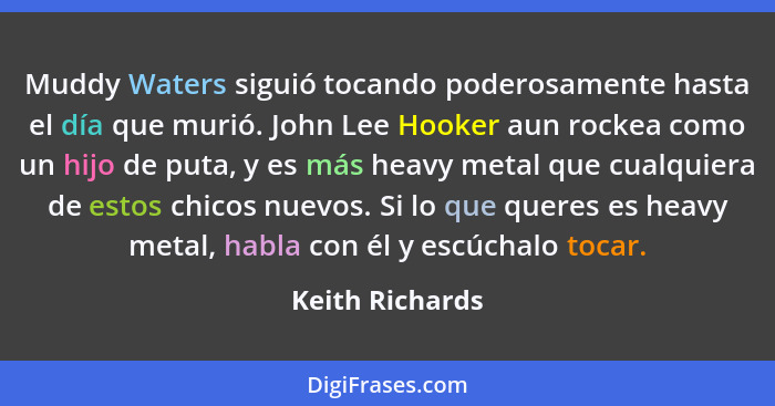 Muddy Waters siguió tocando poderosamente hasta el día que murió. John Lee Hooker aun rockea como un hijo de puta, y es más heavy met... - Keith Richards