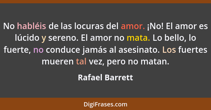 No habléis de las locuras del amor. ¡No! El amor es lúcido y sereno. El amor no mata. Lo bello, lo fuerte, no conduce jamás al asesin... - Rafael Barrett