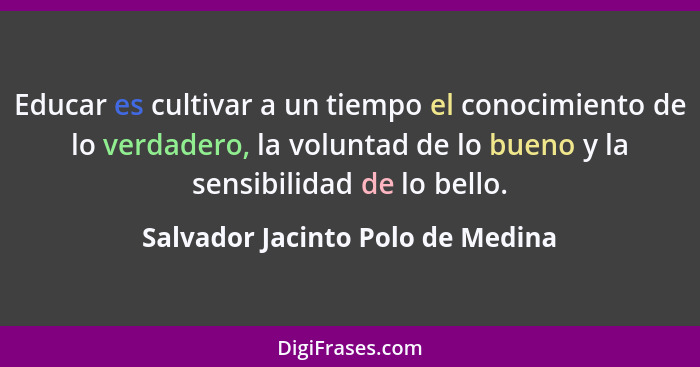 Educar es cultivar a un tiempo el conocimiento de lo verdadero, la voluntad de lo bueno y la sensibilidad de lo bell... - Salvador Jacinto Polo de Medina