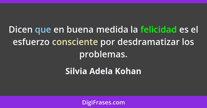 Dicen que en buena medida la felicidad es el esfuerzo consciente por desdramatizar los problemas.... - Silvia Adela Kohan