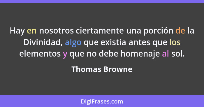 Hay en nosotros ciertamente una porción de la Divinidad, algo que existía antes que los elementos y que no debe homenaje al sol.... - Thomas Browne