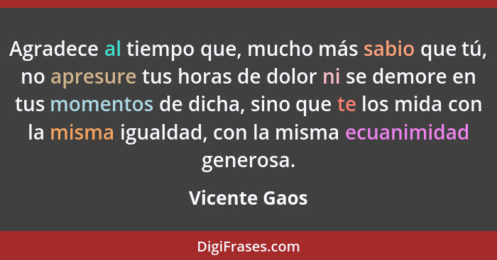 Agradece al tiempo que, mucho más sabio que tú, no apresure tus horas de dolor ni se demore en tus momentos de dicha, sino que te los m... - Vicente Gaos