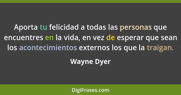 Aporta tu felicidad a todas las personas que encuentres en la vida, en vez de esperar que sean los acontecimientos externos los que la tr... - Wayne Dyer