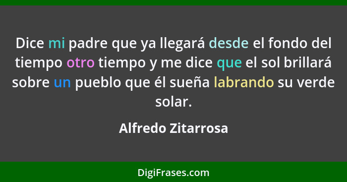 Dice mi padre que ya llegará desde el fondo del tiempo otro tiempo y me dice que el sol brillará sobre un pueblo que él sueña labr... - Alfredo Zitarrosa