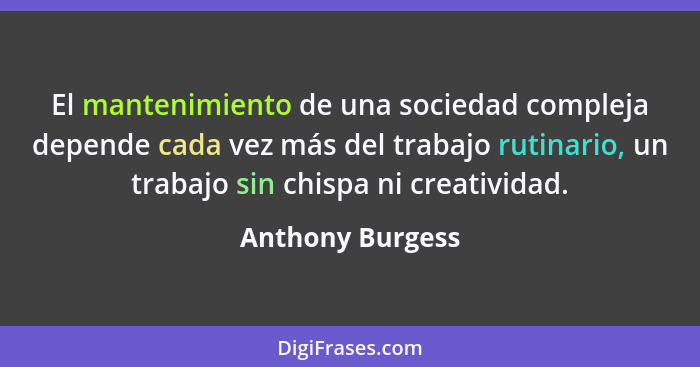 El mantenimiento de una sociedad compleja depende cada vez más del trabajo rutinario, un trabajo sin chispa ni creatividad.... - Anthony Burgess