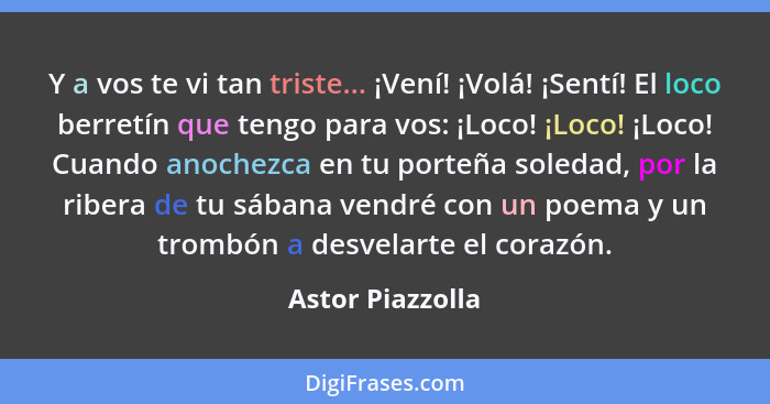 Y a vos te vi tan triste... ¡Vení! ¡Volá! ¡Sentí! El loco berretín que tengo para vos: ¡Loco! ¡Loco! ¡Loco! Cuando anochezca en tu p... - Astor Piazzolla