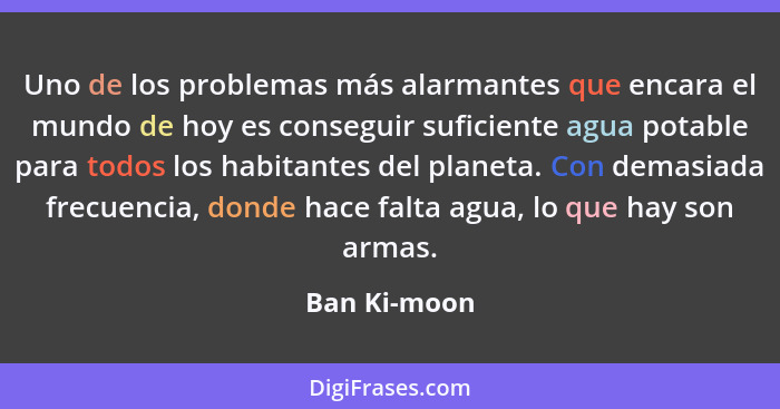 Uno de los problemas más alarmantes que encara el mundo de hoy es conseguir suficiente agua potable para todos los habitantes del planet... - Ban Ki-moon