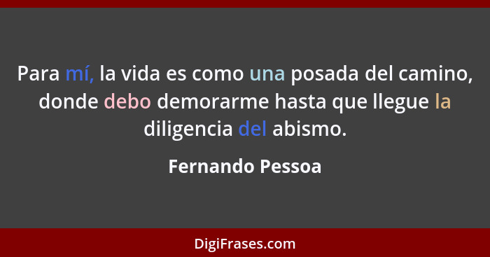 Para mí, la vida es como una posada del camino, donde debo demorarme hasta que llegue la diligencia del abismo.... - Fernando Pessoa