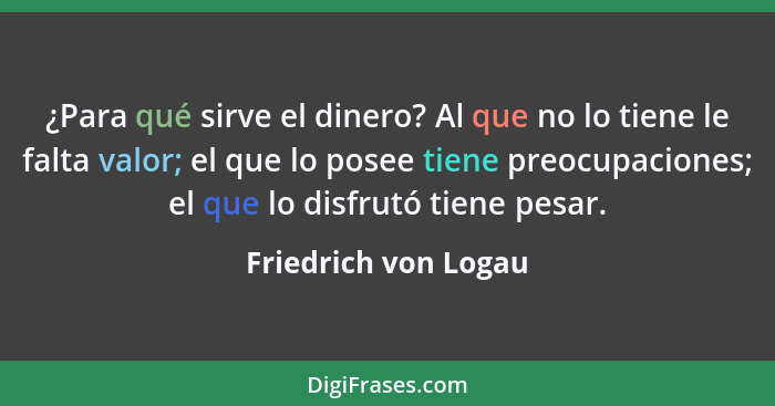 ¿Para qué sirve el dinero? Al que no lo tiene le falta valor; el que lo posee tiene preocupaciones; el que lo disfrutó tiene pes... - Friedrich von Logau