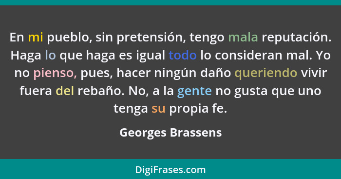 En mi pueblo, sin pretensión, tengo mala reputación. Haga lo que haga es igual todo lo consideran mal. Yo no pienso, pues, hacer ni... - Georges Brassens