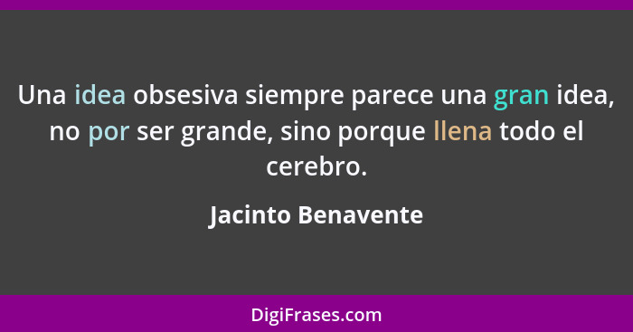 Una idea obsesiva siempre parece una gran idea, no por ser grande, sino porque llena todo el cerebro.... - Jacinto Benavente