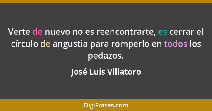 Verte de nuevo no es reencontrarte, es cerrar el círculo de angustia para romperlo en todos los pedazos.... - José Luis Villatoro