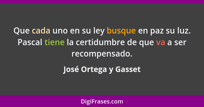 Que cada uno en su ley busque en paz su luz. Pascal tiene la certidumbre de que va a ser recompensado.... - José Ortega y Gasset