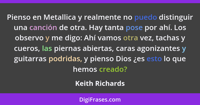 Pienso en Metallica y realmente no puedo distinguir una canción de otra. Hay tanta pose por ahí. Los observo y me digo: Ahí vamos otr... - Keith Richards