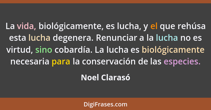 La vida, biológicamente, es lucha, y el que rehúsa esta lucha degenera. Renunciar a la lucha no es virtud, sino cobardía. La lucha es b... - Noel Clarasó