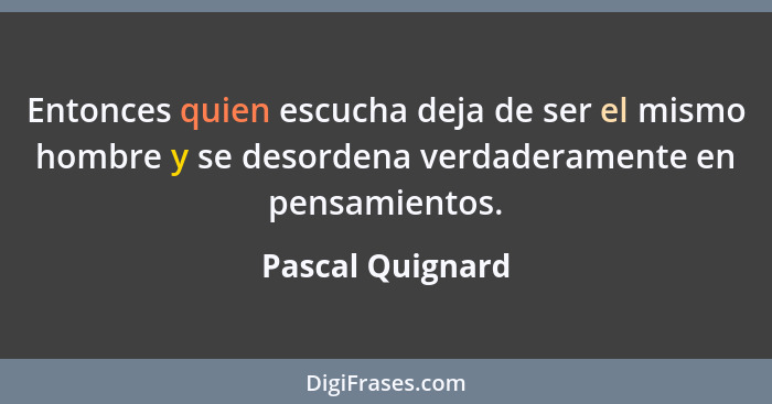 Entonces quien escucha deja de ser el mismo hombre y se desordena verdaderamente en pensamientos.... - Pascal Quignard