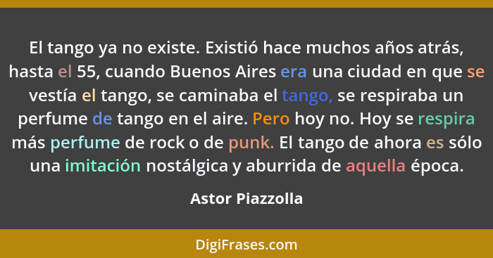 El tango ya no existe. Existió hace muchos años atrás, hasta el 55, cuando Buenos Aires era una ciudad en que se vestía el tango, se... - Astor Piazzolla