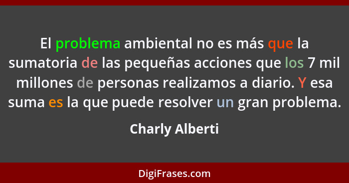 El problema ambiental no es más que la sumatoria de las pequeñas acciones que los 7 mil millones de personas realizamos a diario. Y e... - Charly Alberti