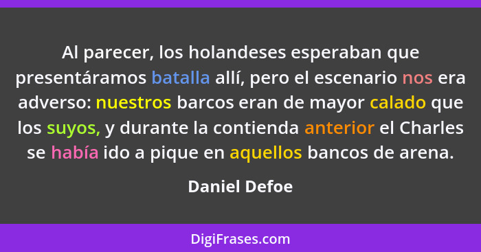 Al parecer, los holandeses esperaban que presentáramos batalla allí, pero el escenario nos era adverso: nuestros barcos eran de mayor c... - Daniel Defoe