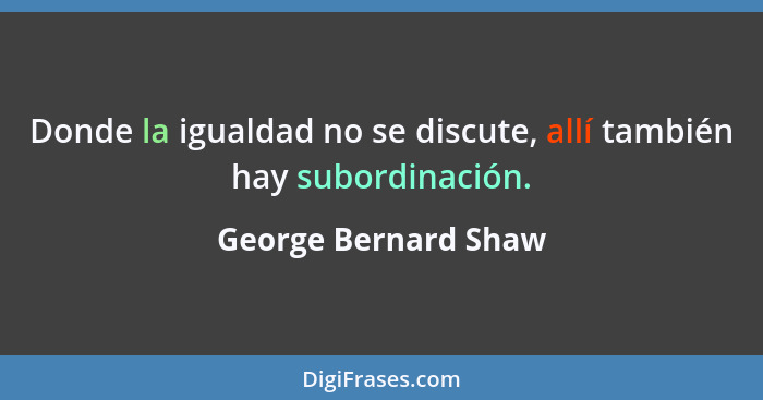 Donde la igualdad no se discute, allí también hay subordinación.... - George Bernard Shaw