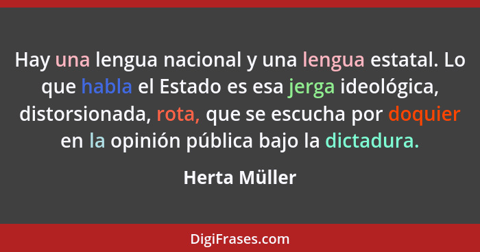 Hay una lengua nacional y una lengua estatal. Lo que habla el Estado es esa jerga ideológica, distorsionada, rota, que se escucha por d... - Herta Müller