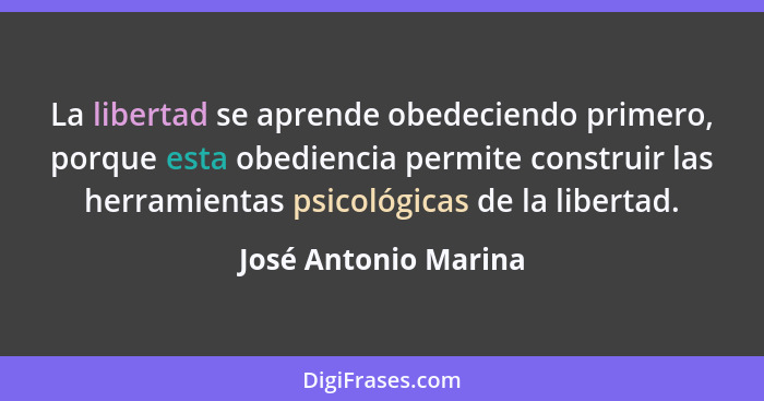 La libertad se aprende obedeciendo primero, porque esta obediencia permite construir las herramientas psicológicas de la liberta... - José Antonio Marina