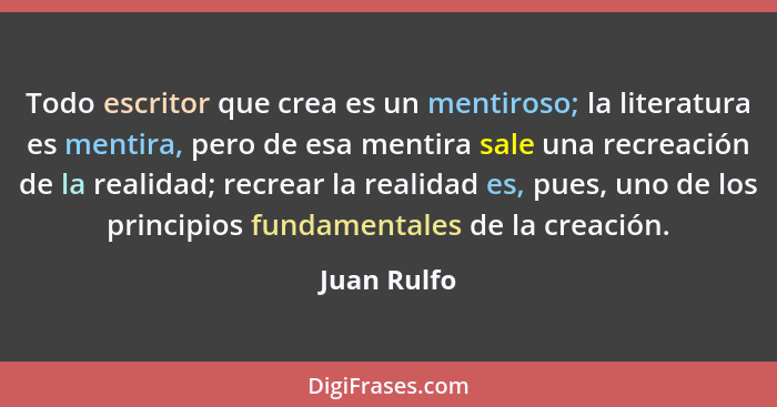 Todo escritor que crea es un mentiroso; la literatura es mentira, pero de esa mentira sale una recreación de la realidad; recrear la real... - Juan Rulfo