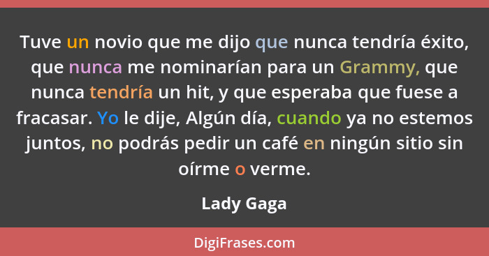 Tuve un novio que me dijo que nunca tendría éxito, que nunca me nominarían para un Grammy, que nunca tendría un hit, y que esperaba que fu... - Lady Gaga