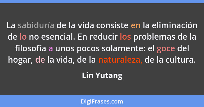 La sabiduría de la vida consiste en la eliminación de lo no esencial. En reducir los problemas de la filosofía a unos pocos solamente: el... - Lin Yutang