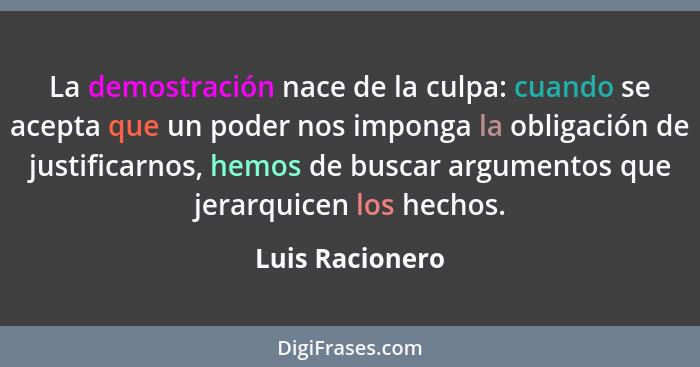 La demostración nace de la culpa: cuando se acepta que un poder nos imponga la obligación de justificarnos, hemos de buscar argumento... - Luis Racionero