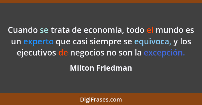 Cuando se trata de economía, todo el mundo es un experto que casi siempre se equivoca, y los ejecutivos de negocios no son la excepc... - Milton Friedman