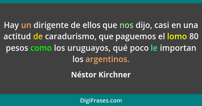 Hay un dirigente de ellos que nos dijo, casi en una actitud de caradurismo, que paguemos el lomo 80 pesos como los uruguayos, qué po... - Néstor Kirchner