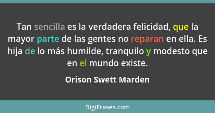 Tan sencilla es la verdadera felicidad, que la mayor parte de las gentes no reparan en ella. Es hija de lo más humilde, tranquil... - Orison Swett Marden