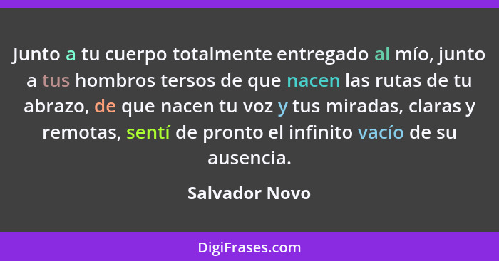 Junto a tu cuerpo totalmente entregado al mío, junto a tus hombros tersos de que nacen las rutas de tu abrazo, de que nacen tu voz y t... - Salvador Novo