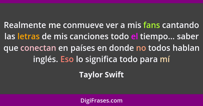 Realmente me conmueve ver a mis fans cantando las letras de mis canciones todo el tiempo... saber que conectan en países en donde no to... - Taylor Swift