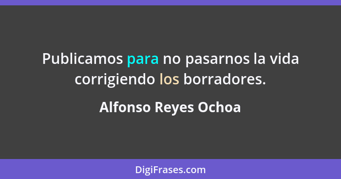 Publicamos para no pasarnos la vida corrigiendo los borradores.... - Alfonso Reyes Ochoa