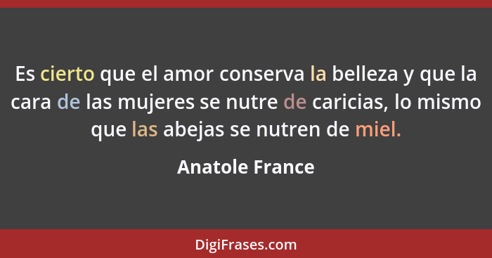 Es cierto que el amor conserva la belleza y que la cara de las mujeres se nutre de caricias, lo mismo que las abejas se nutren de mie... - Anatole France