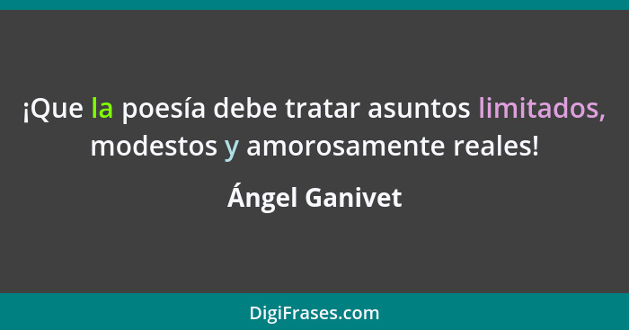 ¡Que la poesía debe tratar asuntos limitados, modestos y amorosamente reales!... - Ángel Ganivet