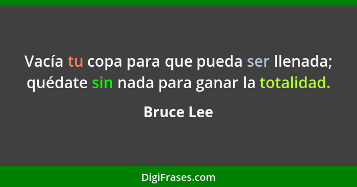 Vacía tu copa para que pueda ser llenada; quédate sin nada para ganar la totalidad.... - Bruce Lee