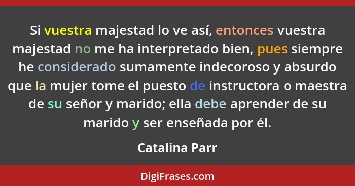 Si vuestra majestad lo ve así, entonces vuestra majestad no me ha interpretado bien, pues siempre he considerado sumamente indecoroso... - Catalina Parr