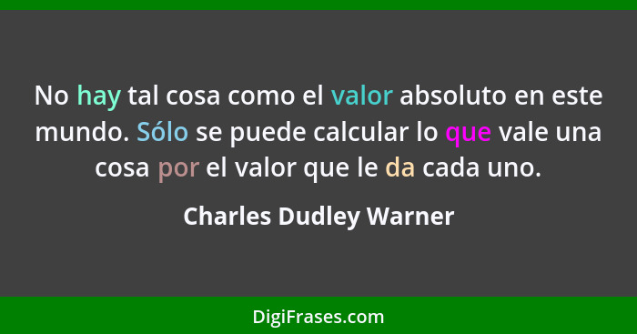 No hay tal cosa como el valor absoluto en este mundo. Sólo se puede calcular lo que vale una cosa por el valor que le da cada... - Charles Dudley Warner