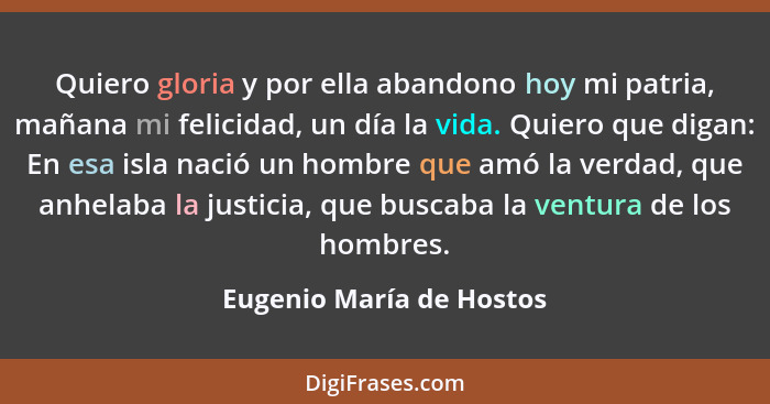 Quiero gloria y por ella abandono hoy mi patria, mañana mi felicidad, un día la vida. Quiero que digan: En esa isla nació un... - Eugenio María de Hostos