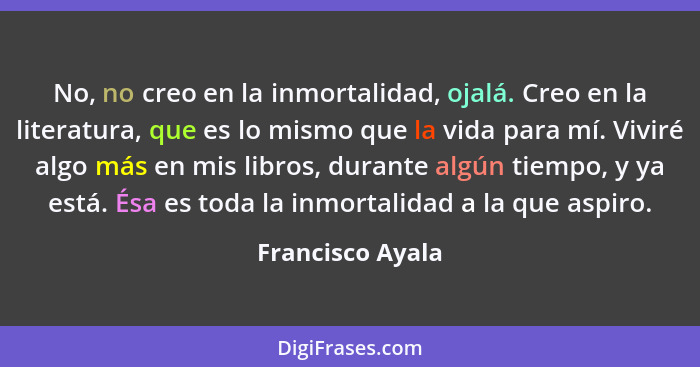 No, no creo en la inmortalidad, ojalá. Creo en la literatura, que es lo mismo que la vida para mí. Viviré algo más en mis libros, du... - Francisco Ayala