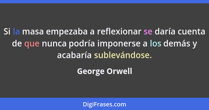 Si la masa empezaba a reflexionar se daría cuenta de que nunca podría imponerse a los demás y acabaría sublevándose.... - George Orwell